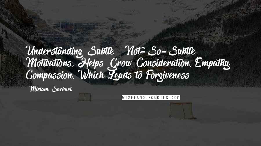Miriam Sachael quotes: Understanding Subtle & Not-So-Subtle Motivations, Helps Grow Consideration, Empathy & Compassion, Which Leads to Forgiveness Miriam Sachael quotes: Understanding Subtle & Not-So-Subtle Motivations, Helps Grow Consideration, Empathy & Compassion, Which Leads to Forgiveness