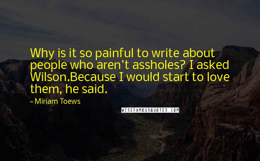 Miriam Toews quotes: Why is it so painful to write about people who aren't assholes? I asked Wilson.Because I would start to love them, he said.