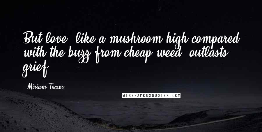 Miriam Toews quotes: But love, like a mushroom high compared with the buzz from cheap weed, outlasts grief.