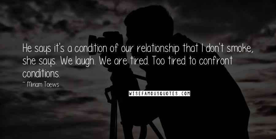 Miriam Toews quotes: He says it's a condition of our relationship that I don't smoke, she says. We laugh. We are tired. Too tired to confront conditions.