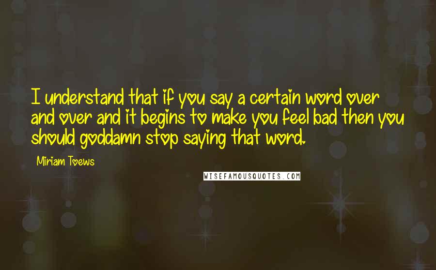 Miriam Toews quotes: I understand that if you say a certain word over and over and it begins to make you feel bad then you should goddamn stop saying that word.