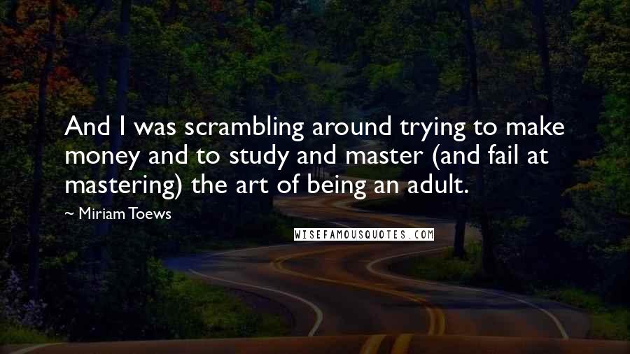 Miriam Toews quotes: And I was scrambling around trying to make money and to study and master (and fail at mastering) the art of being an adult.