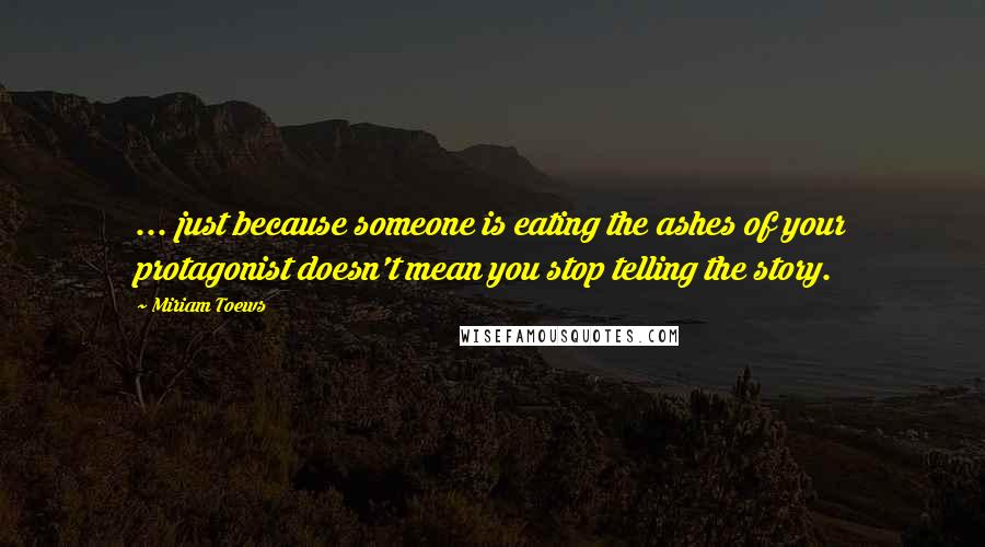 Miriam Toews quotes: ... just because someone is eating the ashes of your protagonist doesn't mean you stop telling the story.