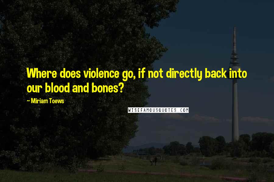 Miriam Toews quotes: Where does violence go, if not directly back into our blood and bones?