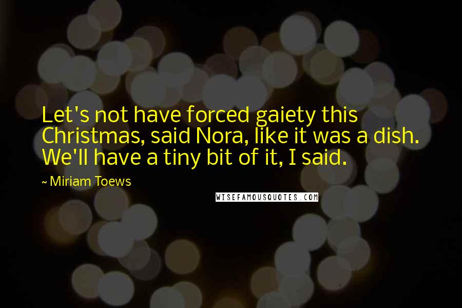 Miriam Toews quotes: Let's not have forced gaiety this Christmas, said Nora, like it was a dish. We'll have a tiny bit of it, I said.