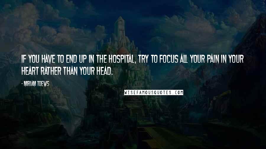 Miriam Toews quotes: If you have to end up in the hospital, try to focus all your pain in your heart rather than your head.