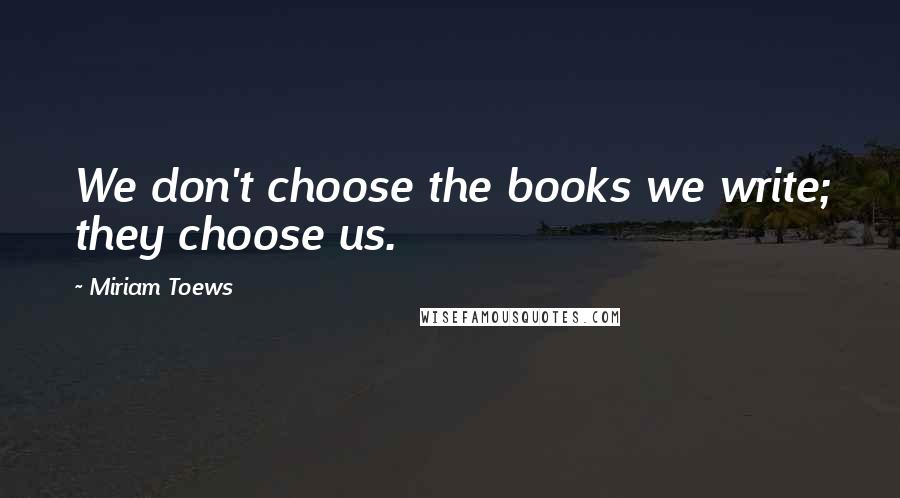 Miriam Toews quotes: We don't choose the books we write; they choose us.