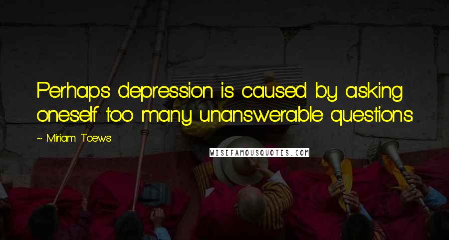 Miriam Toews quotes: Perhaps depression is caused by asking oneself too many unanswerable questions.