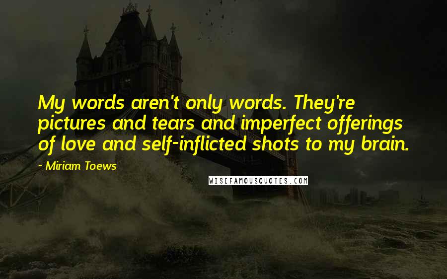 Miriam Toews quotes: My words aren't only words. They're pictures and tears and imperfect offerings of love and self-inflicted shots to my brain.