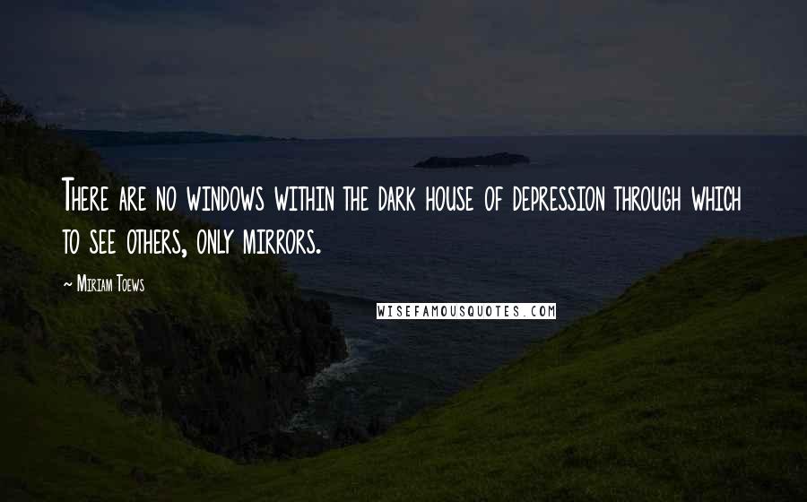 Miriam Toews quotes: There are no windows within the dark house of depression through which to see others, only mirrors.