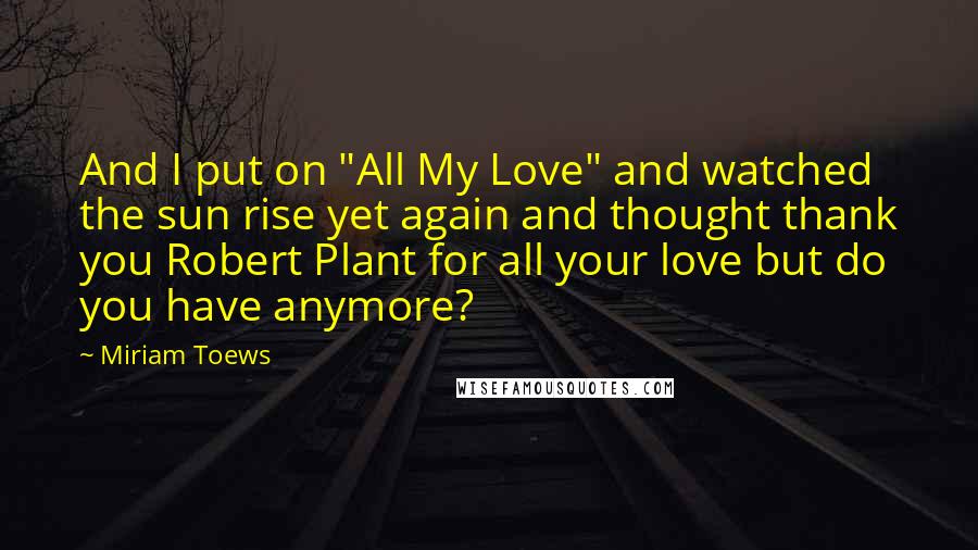 Miriam Toews quotes: And I put on "All My Love" and watched the sun rise yet again and thought thank you Robert Plant for all your love but do you have anymore?