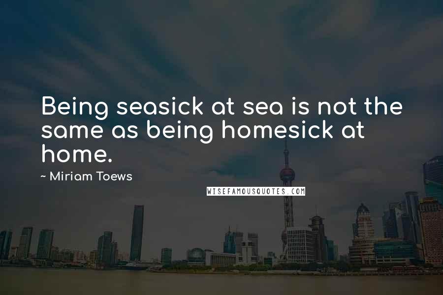 Miriam Toews quotes: Being seasick at sea is not the same as being homesick at home.