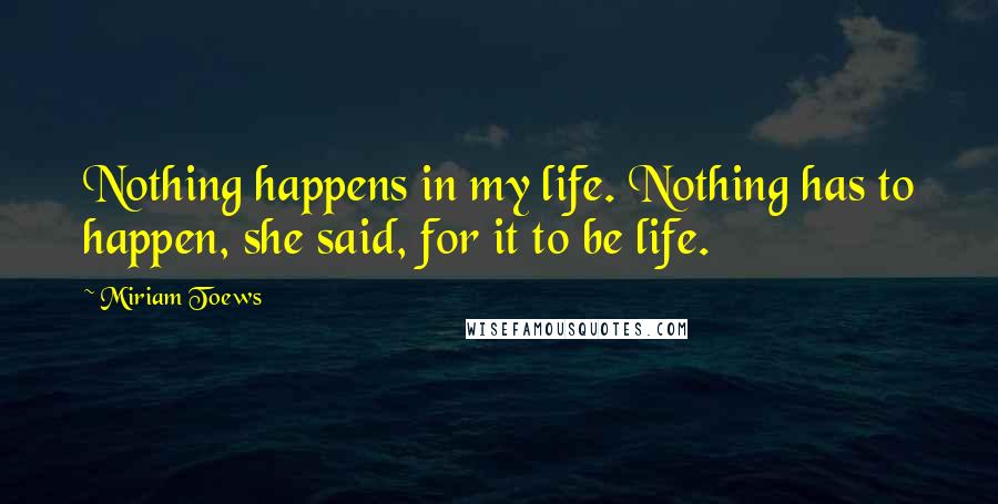 Miriam Toews quotes: Nothing happens in my life. Nothing has to happen, she said, for it to be life.