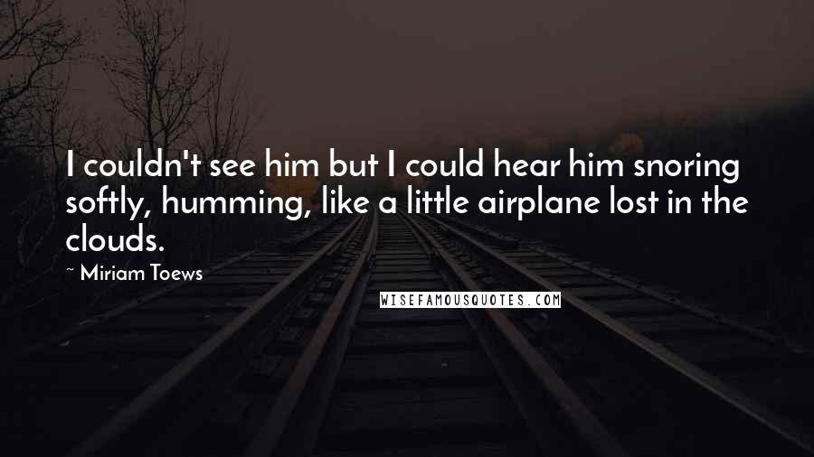 Miriam Toews quotes: I couldn't see him but I could hear him snoring softly, humming, like a little airplane lost in the clouds.