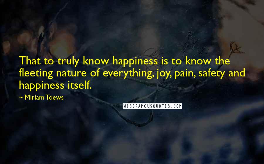 Miriam Toews quotes: That to truly know happiness is to know the fleeting nature of everything, joy, pain, safety and happiness itself.