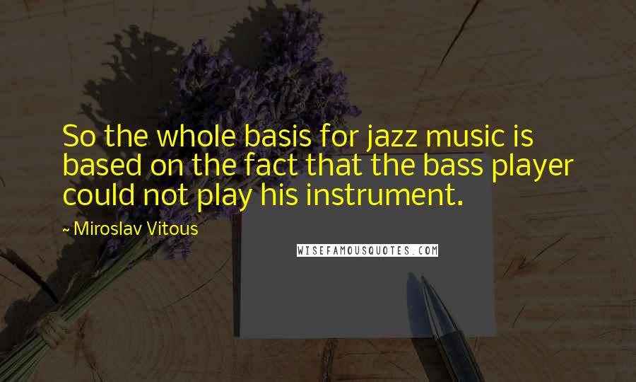 Miroslav Vitous quotes: So the whole basis for jazz music is based on the fact that the bass player could not play his instrument. Miroslav Vitous quotes: So the whole basis for jazz music is based on the fact that the bass player could not play his instrument.