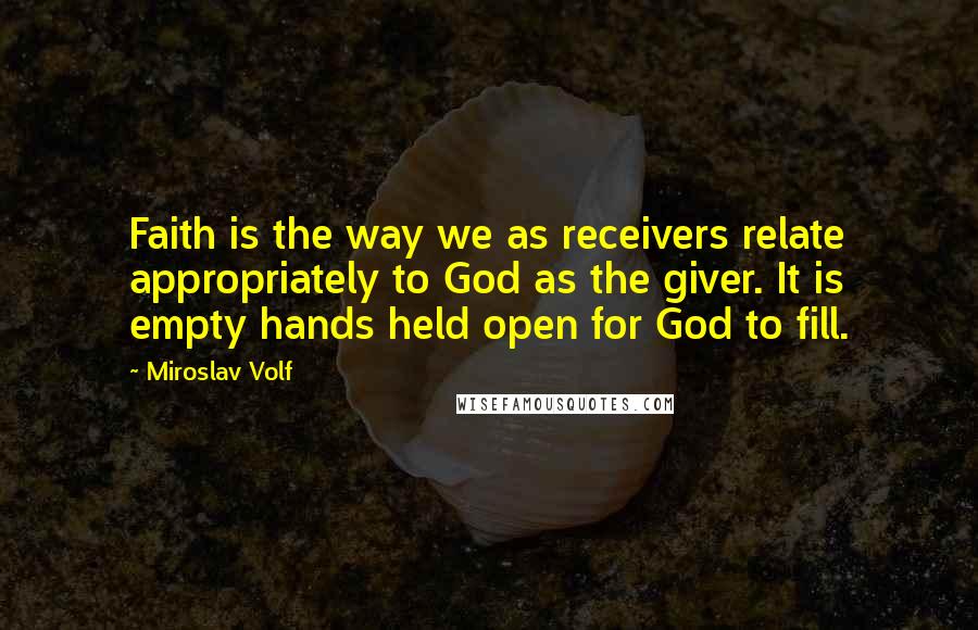 Miroslav Volf quotes: Faith is the way we as receivers relate appropriately to God as the giver. It is empty hands held open for God to fill. Miroslav Volf quotes: Faith is the way we as receivers relate appropriately to God as the giver. It is empty hands held open for God to fill.