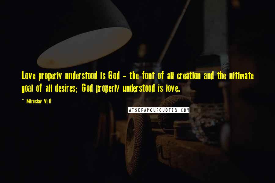 Miroslav Volf quotes: Love properly understood is God - the font of all creation and the ultimate goal of all desires; God properly understood is love.