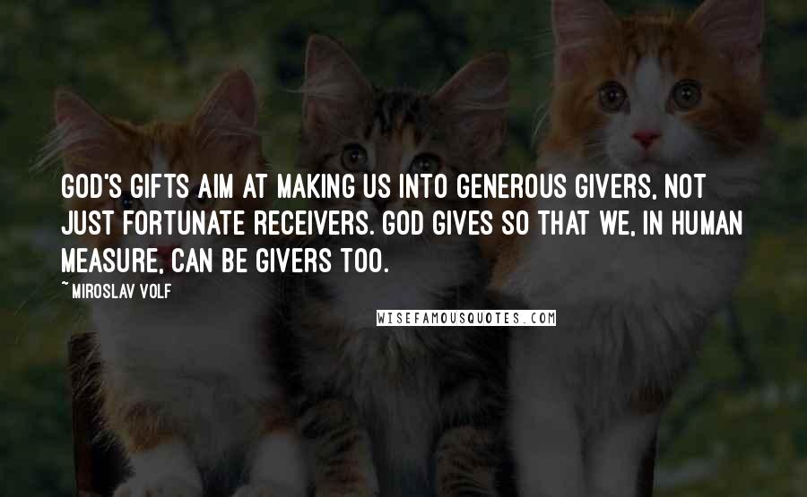 Miroslav Volf quotes: God's gifts aim at making us into generous givers, not just fortunate receivers. God gives so that we, in human measure, can be givers too.