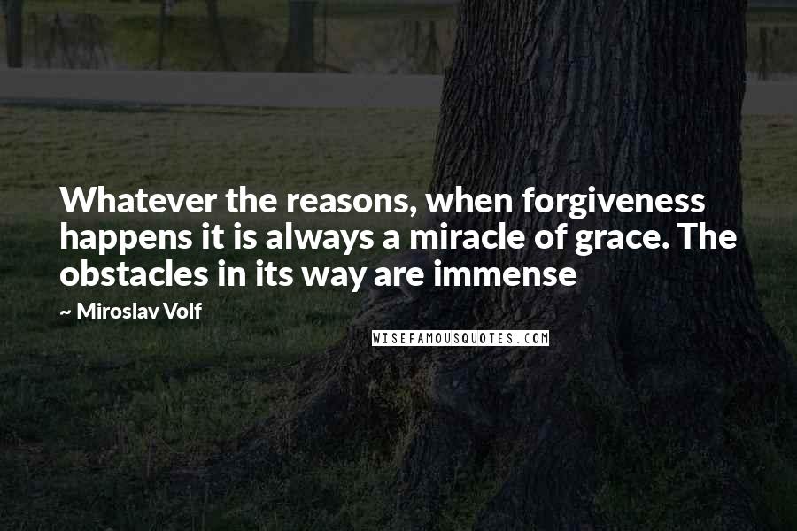 Miroslav Volf quotes: Whatever the reasons, when forgiveness happens it is always a miracle of grace. The obstacles in its way are immense Miroslav Volf quotes: Whatever the reasons, when forgiveness happens it is always a miracle of grace. The obstacles in its way are immense