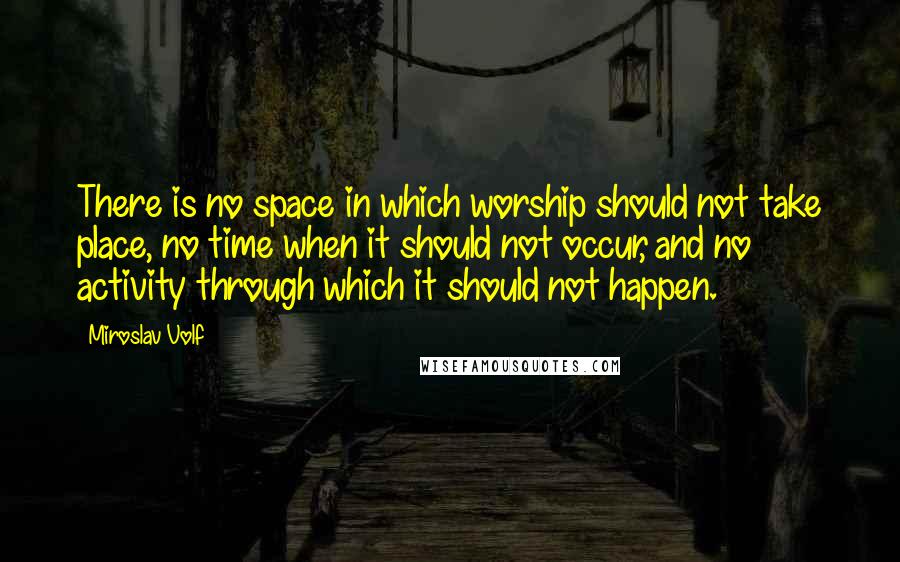 Miroslav Volf quotes: There is no space in which worship should not take place, no time when it should not occur, and no activity through which it should not happen. Miroslav Volf quotes: There is no space in which worship should not take place, no time when it should not occur, and no activity through which it should not happen.