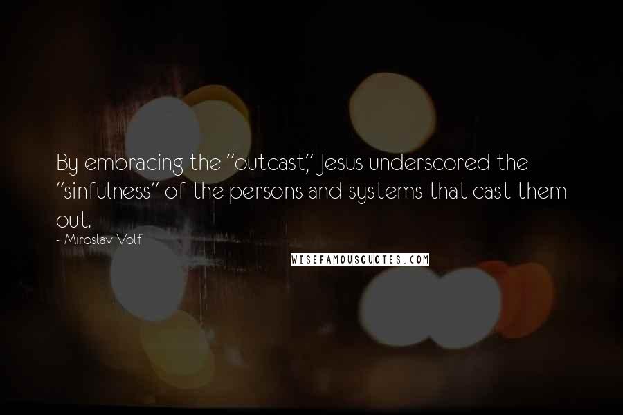 Miroslav Volf quotes: By embracing the "outcast," Jesus underscored the "sinfulness" of the persons and systems that cast them out.