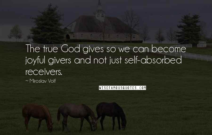 Miroslav Volf quotes: The true God gives so we can become joyful givers and not just self-absorbed receivers.