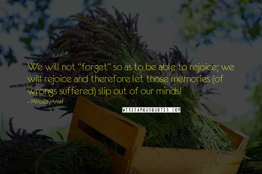 Miroslav Volf quotes: We will not "forget" so as to be able to rejoice; we will rejoice and therefore let those memories (of wrongs suffered) slip out of our minds! Miroslav Volf quotes: We will not "forget" so as to be able to rejoice; we will rejoice and therefore let those memories (of wrongs suffered) slip out of our minds!
