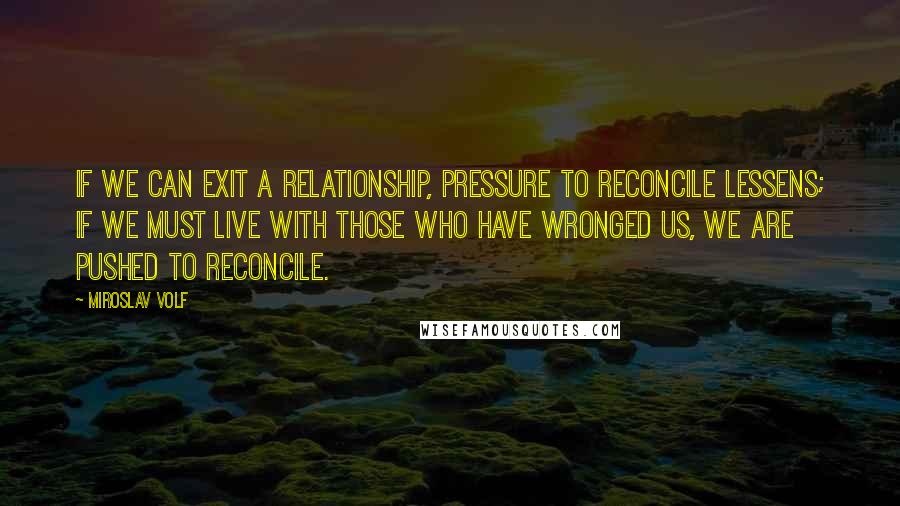 Miroslav Volf quotes: If we can exit a relationship, pressure to reconcile lessens; if we must live with those who have wronged us, we are pushed to reconcile.