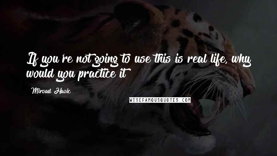 Mirsad Hasic quotes: If you're not going to use this is real life, why would you practice it?