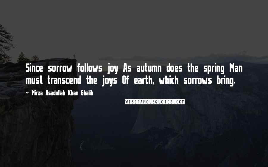 Mirza Asadullah Khan Ghalib quotes: Since sorrow follows joy As autumn does the spring Man must transcend the joys Of earth, which sorrows bring.