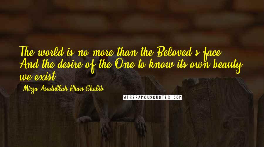 Mirza Asadullah Khan Ghalib quotes: The world is no more than the Beloved's face. And the desire of the One to know its own beauty, we exist.