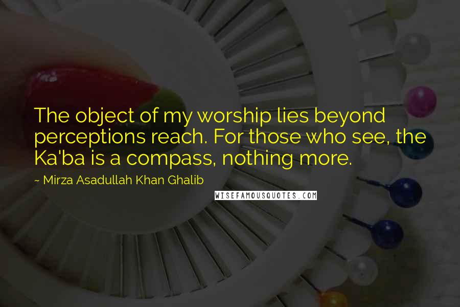 Mirza Asadullah Khan Ghalib quotes: The object of my worship lies beyond perceptions reach. For those who see, the Ka'ba is a compass, nothing more.