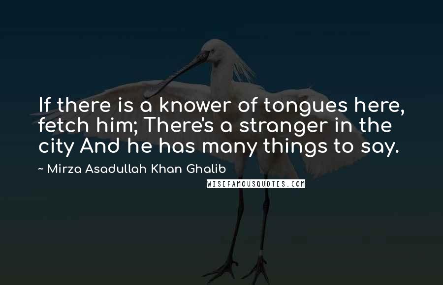 Mirza Asadullah Khan Ghalib quotes: If there is a knower of tongues here, fetch him; There's a stranger in the city And he has many things to say.