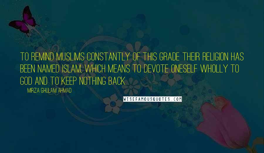 Mirza Ghulam Ahmad quotes: To remind Muslims constantly of this grade their religion has been named Islam, which means to devote oneself wholly to God and to keep nothing back.