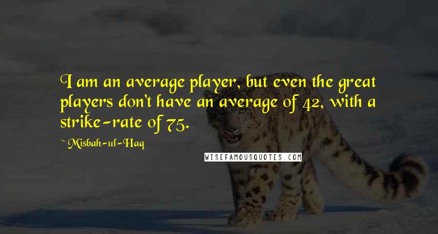 Misbah-ul-Haq quotes: I am an average player, but even the great players don't have an average of 42, with a strike-rate of 75. Misbah-ul-Haq quotes: I am an average player, but even the great players don't have an average of 42, with a strike-rate of 75.