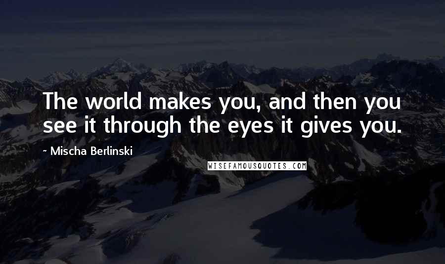 Mischa Berlinski quotes: The world makes you, and then you see it through the eyes it gives you.