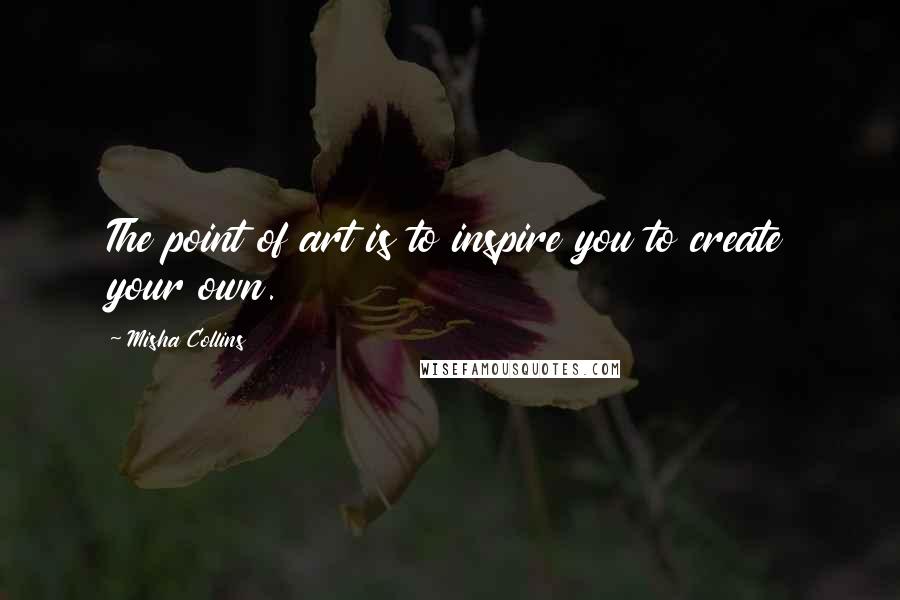 Misha Collins quotes: The point of art is to inspire you to create your own.