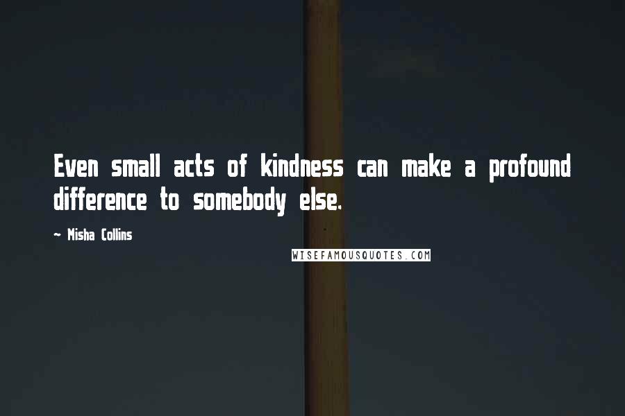 Misha Collins quotes: Even small acts of kindness can make a profound difference to somebody else.
