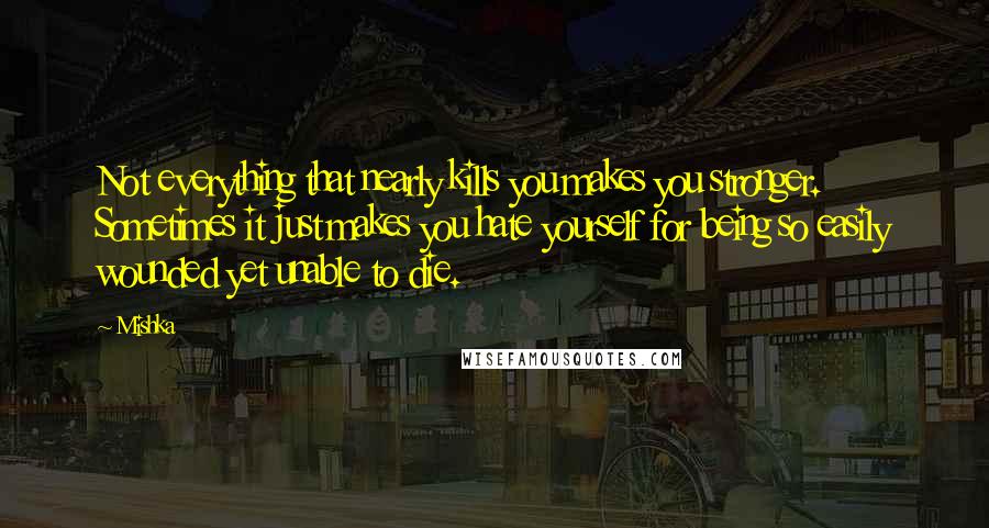 Mishka quotes: Not everything that nearly kills you makes you stronger. Sometimes it just makes you hate yourself for being so easily wounded yet unable to die.