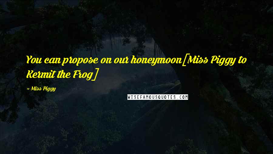 Miss Piggy quotes: You can propose on our honeymoon[Miss Piggy to Kermit the Frog]