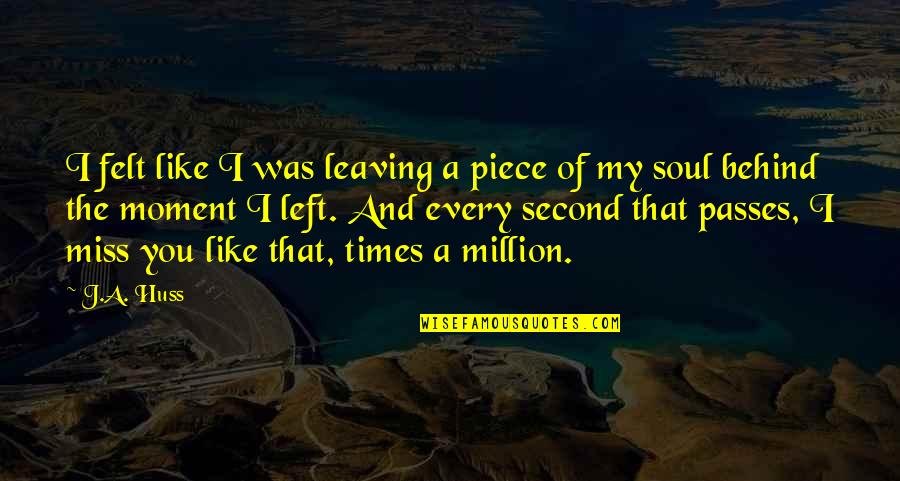 Miss You Every Second Quotes By J.A. Huss: I felt like I was leaving a piece