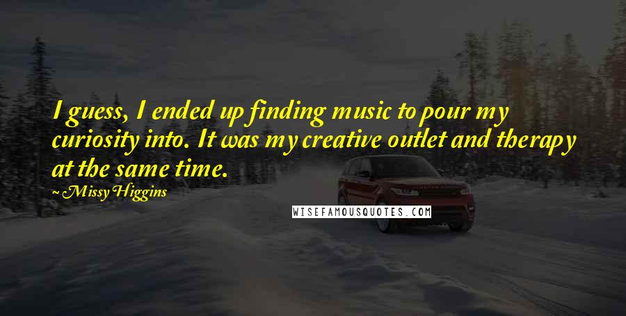 Missy Higgins quotes: I guess, I ended up finding music to pour my curiosity into. It was my creative outlet and therapy at the same time.