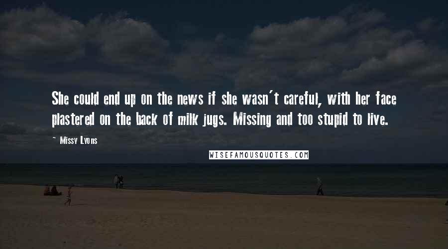 Missy Lyons quotes: She could end up on the news if she wasn't careful, with her face plastered on the back of milk jugs. Missing and too stupid to live. Missy Lyons quotes: She could end up on the news if she wasn't careful, with her face plastered on the back of milk jugs. Missing and too stupid to live.