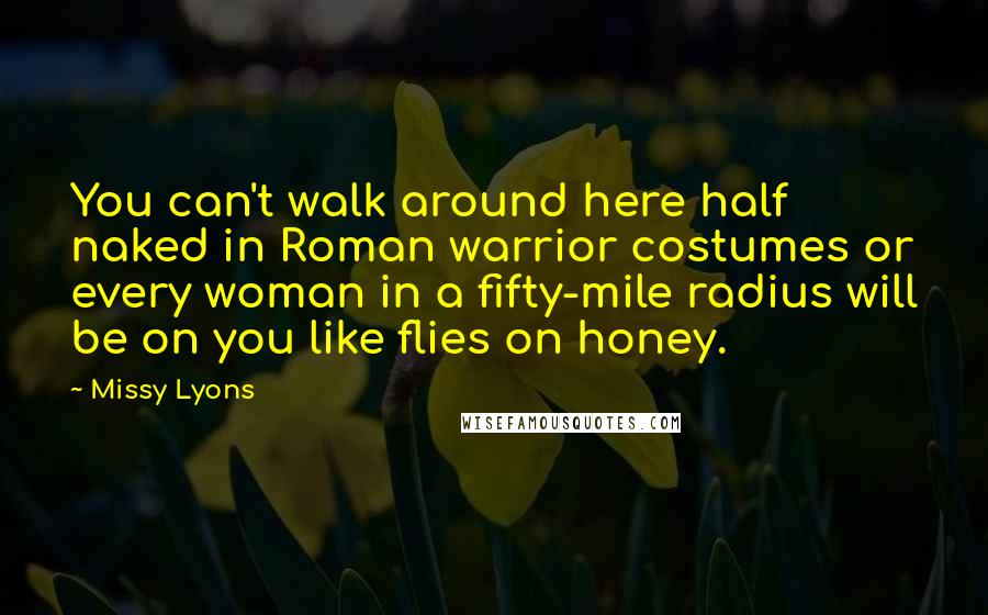 Missy Lyons quotes: You can't walk around here half naked in Roman warrior costumes or every woman in a fifty-mile radius will be on you like flies on honey. Missy Lyons quotes: You can't walk around here half naked in Roman warrior costumes or every woman in a fifty-mile radius will be on you like flies on honey.