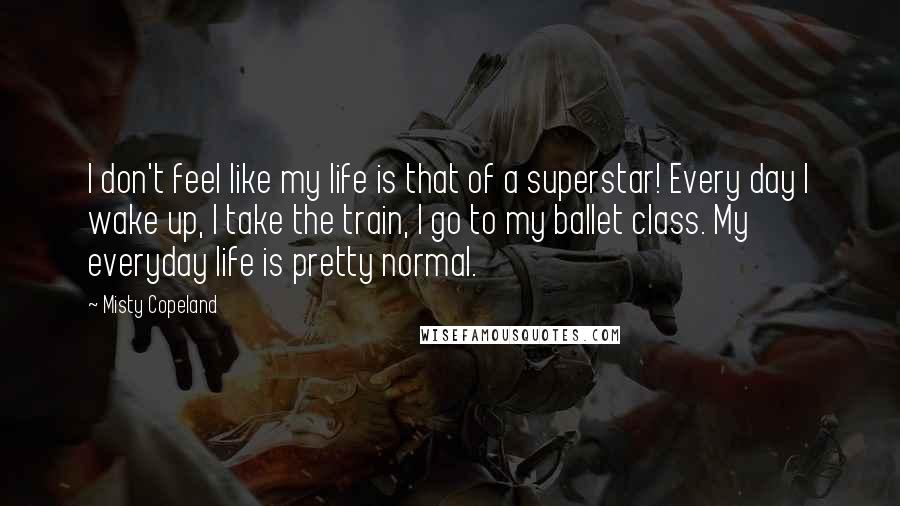 Misty Copeland quotes: I don't feel like my life is that of a superstar! Every day I wake up, I take the train, I go to my ballet class. My everyday life is