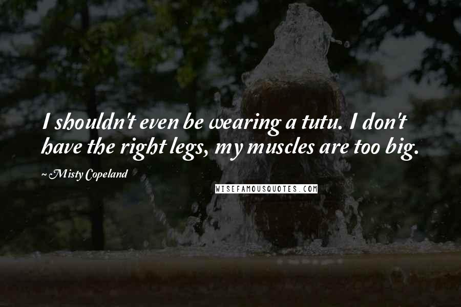 Misty Copeland quotes: I shouldn't even be wearing a tutu. I don't have the right legs, my muscles are too big.