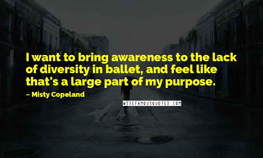 Misty Copeland quotes: I want to bring awareness to the lack of diversity in ballet, and feel like that's a large part of my purpose.