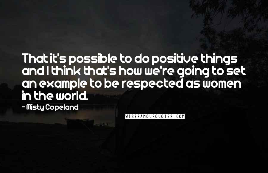 Misty Copeland quotes: That it's possible to do positive things and I think that's how we're going to set an example to be respected as women in the world.