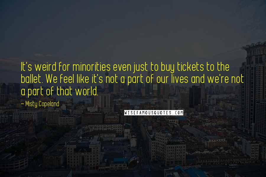 Misty Copeland quotes: It's weird for minorities even just to buy tickets to the ballet. We feel like it's not a part of our lives and we're not a part of that world.